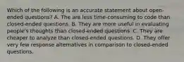 Which of the following is an accurate statement about open-ended questions? A. The are less time-consuming to code than closed-ended questions. B. They are more useful in evaluating people's thoughts than closed-ended questions. C. They are cheaper to analyze than closed-ended questions. D. They offer very few response alternatives in comparison to closed-ended questions.