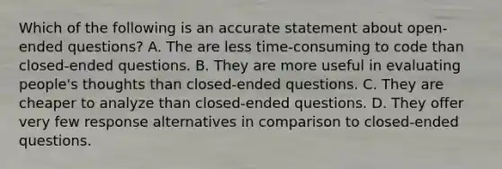 Which of the following is an accurate statement about open-ended questions? A. The are less time-consuming to code than closed-ended questions. B. They are more useful in evaluating people's thoughts than closed-ended questions. C. They are cheaper to analyze than closed-ended questions. D. They offer very few response alternatives in comparison to closed-ended questions.