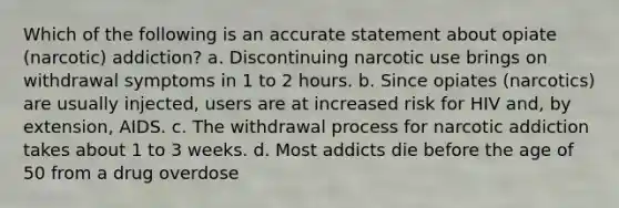 Which of the following is an accurate statement about opiate (narcotic) addiction?​ a. ​Discontinuing narcotic use brings on withdrawal symptoms in 1 to 2 hours. b. ​Since opiates (narcotics) are usually injected, users are at increased risk for HIV and, by extension, AIDS. c. ​The withdrawal process for narcotic addiction takes about 1 to 3 weeks. d. ​Most addicts die before the age of 50 from a drug overdose