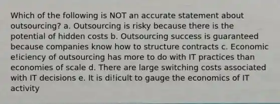 Which of the following is NOT an accurate statement about outsourcing? a. Outsourcing is risky because there is the potential of hidden costs b. Outsourcing success is guaranteed because companies know how to structure contracts c. Economic e!iciency of outsourcing has more to do with IT practices than economies of scale d. There are large switching costs associated with IT decisions e. It is di!icult to gauge the economics of IT activity