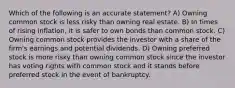 Which of the following is an accurate statement? A) Owning common stock is less risky than owning real estate. B) In times of rising inflation, it is safer to own bonds than common stock. C) Owning common stock provides the investor with a share of the firm's earnings and potential dividends. D) Owning preferred stock is more risky than owning common stock since the investor has voting rights with common stock and it stands before preferred stock in the event of bankruptcy.