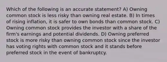 Which of the following is an accurate statement? A) Owning common stock is less risky than owning real estate. B) In times of rising inflation, it is safer to own bonds than common stock. C) Owning common stock provides the investor with a share of the firm's earnings and potential dividends. D) Owning preferred stock is more risky than owning common stock since the investor has voting rights with common stock and it stands before preferred stock in the event of bankruptcy.