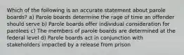 Which of the following is an accurate statement about parole boards? a) Parole boards determine the rage of time an offender should serve b) Parole boards offer individual consideration for parolees c) The members of parole boards are determined at the federal level d) Parole boards act in conjunction with stakeholders impacted by a release from prison