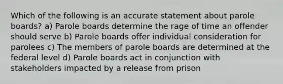 Which of the following is an accurate statement about parole boards? a) Parole boards determine the rage of time an offender should serve b) Parole boards offer individual consideration for parolees c) The members of parole boards are determined at the federal level d) Parole boards act in conjunction with stakeholders impacted by a release from prison