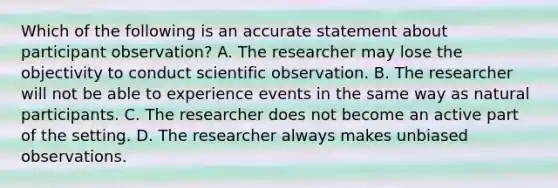 Which of the following is an accurate statement about participant observation? A. The researcher may lose the objectivity to conduct scientific observation. B. The researcher will not be able to experience events in the same way as natural participants. C. The researcher does not become an active part of the setting. D. The researcher always makes unbiased observations.