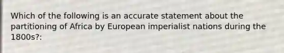 Which of the following is an accurate statement about the partitioning of Africa by European imperialist nations during the 1800s?: