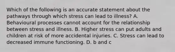 Which of the following is an accurate statement about the pathways through which stress can lead to illness? A. Behavioural processes cannot account for the relationship between stress and illness. B. Higher stress can put adults and children at risk of more accidental injuries. C. Stress can lead to decreased immune functioning. D. b and c