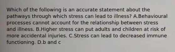 Which of the following is an accurate statement about the pathways through which stress can lead to illness? A.Behavioural processes cannot account for the relationship between stress and illness. B.Higher stress can put adults and children at risk of more accidental injuries. C.Stress can lead to decreased immune functioning. D.b and c