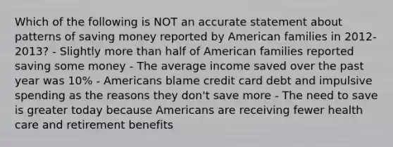 Which of the following is NOT an accurate statement about patterns of saving money reported by American families in 2012-2013? - Slightly more than half of American families reported saving some money - The average income saved over the past year was 10% - Americans blame credit card debt and impulsive spending as the reasons they don't save more - The need to save is greater today because Americans are receiving fewer health care and retirement benefits