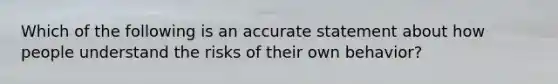 Which of the following is an accurate statement about how people understand the risks of their own behavior?