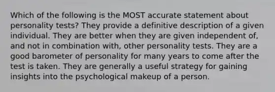 Which of the following is the MOST accurate statement about personality tests? They provide a definitive description of a given individual. They are better when they are given independent of, and not in combination with, other personality tests. They are a good barometer of personality for many years to come after the test is taken. They are generally a useful strategy for gaining insights into the psychological makeup of a person.