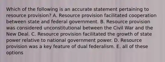 Which of the following is an accurate statement pertaining to resource provision? A. Resource provision facilitated cooperation between state and federal government. B. Resource provision was considered unconstitutional between the Civil War and the New Deal. C. Resource provision facilitated the growth of state power relative to national government power. D. Resource provision was a key feature of dual federalism. E. all of these options