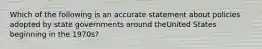 Which of the following is an accurate statement about policies adopted by state governments around theUnited States beginning in the 1970s?