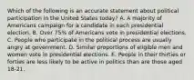 Which of the following is an accurate statement about political participation in the United States today? A. A majority of Americans campaign for a candidate in each presidential election. B. Over 75% of Americans vote in presidential elections. C. People who participate in the political process are usually angry at government. D. Similar proportions of eligible men and women vote in presidential elections. E. People in their thirties or forties are less likely to be active in politics than are those aged 18-21.