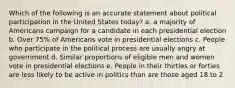 Which of the following is an accurate statement about political participation in the United States today? a. a majority of Americans campaign for a candidate in each presidential election b. Over 75% of Americans vote in presidential elections c. People who participate in the political process are usually angry at government d. Similar proportions of eligible men and women vote in presidential elections e. People in their thirties or forties are less likely to be active in politics than are those aged 18 to 2