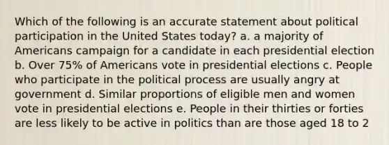 Which of the following is an accurate statement about political participation in the United States today? a. a majority of Americans campaign for a candidate in each presidential election b. Over 75% of Americans vote in presidential elections c. People who participate in the political process are usually angry at government d. Similar proportions of eligible men and women vote in presidential elections e. People in their thirties or forties are less likely to be active in politics than are those aged 18 to 2