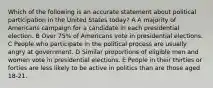 Which of the following is an accurate statement about political participation in the United States today? A A majority of Americans campaign for a candidate in each presidential election. B Over 75% of Americans vote in presidential elections. C People who participate in the political process are usually angry at government. D Similar proportions of eligible men and women vote in presidential elections. E People in their thirties or forties are less likely to be active in politics than are those aged 18-21.