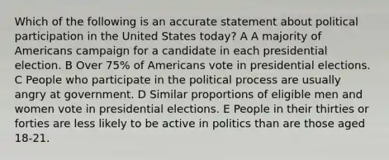 Which of the following is an accurate statement about political participation in the United States today? A A majority of Americans campaign for a candidate in each presidential election. B Over 75% of Americans vote in presidential elections. C People who participate in the political process are usually angry at government. D Similar proportions of eligible men and women vote in presidential elections. E People in their thirties or forties are less likely to be active in politics than are those aged 18-21.