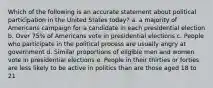 Which of the following is an accurate statement about political participation in the United States today? a. a majority of Americans campaign for a candidate in each presidential election b. Over 75% of Americans vote in presidential elections c. People who participate in the political process are usually angry at government d. Similar proportions of eligible men and women vote in presidential elections e. People in their thirties or forties are less likely to be active in politics than are those aged 18 to 21