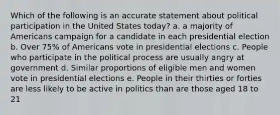 Which of the following is an accurate statement about political participation in the United States today? a. a majority of Americans campaign for a candidate in each presidential election b. Over 75% of Americans vote in presidential elections c. People who participate in the political process are usually angry at government d. Similar proportions of eligible men and women vote in presidential elections e. People in their thirties or forties are less likely to be active in politics than are those aged 18 to 21