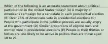 Which of the following is an accurate statement about political participation in the United States today? (A) A majority of Americans campaign for a candidate in each presidential election (B) Over 75% of Americans vote in presidential elections (C) People who participate in the political process are usually angry at the government (D) Similar proportions of eligible men and women vote in presidential elections (E) People in their thirties or forties are less likely to be active in politics than are those aged 18 to 21