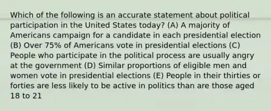 Which of the following is an accurate statement about political participation in the United States today? (A) A majority of Americans campaign for a candidate in each presidential election (B) Over 75% of Americans vote in presidential elections (C) People who participate in the political process are usually angry at the government (D) Similar proportions of eligible men and women vote in presidential elections (E) People in their thirties or forties are less likely to be active in politics than are those aged 18 to 21