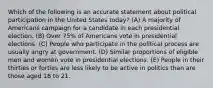 Which of the following is an accurate statement about political participation in the United States today? (A) A majority of Americans campaign for a candidate in each presidential election. (B) Over 75% of Americans vote in presidential elections. (C) People who participate in the political process are usually angry at government. (D) Similar proportions of eligible men and women vote in presidential elections. (E) People in their thirties or forties are less likely to be active in politics than are those aged 18 to 21.