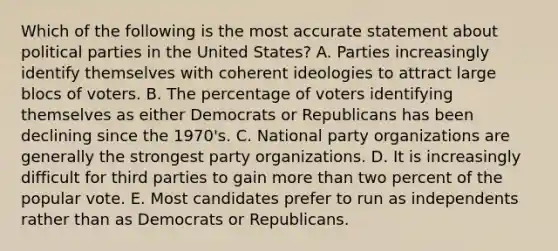 Which of the following is the most accurate statement about political parties in the United States? A. Parties increasingly identify themselves with coherent ideologies to attract large blocs of voters. B. The percentage of voters identifying themselves as either Democrats or Republicans has been declining since the 1970's. C. National party organizations are generally the strongest party organizations. D. It is increasingly difficult for third parties to gain more than two percent of the popular vote. E. Most candidates prefer to run as independents rather than as Democrats or Republicans.