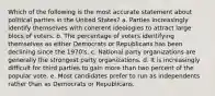 Which of the following is the most accurate statement about political parties in the United States? a. Parties increasingly identify themselves with coherent ideologies to attract large blocs of voters. b. The percentage of voters identifying themselves as either Democrats or Republicans has been declining since the 1970's. c. National party organizations are generally the strongest party organizations. d. It is increasingly difficult for third parties to gain more than two percent of the popular vote. e. Most candidates prefer to run as independents rather than as Democrats or Republicans.