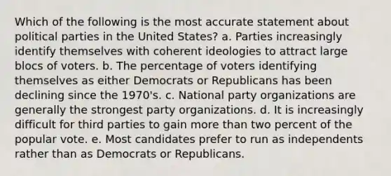 Which of the following is the most accurate statement about political parties in the United States? a. Parties increasingly identify themselves with coherent ideologies to attract large blocs of voters. b. The percentage of voters identifying themselves as either Democrats or Republicans has been declining since the 1970's. c. National party organizations are generally the strongest party organizations. d. It is increasingly difficult for third parties to gain more than two percent of the popular vote. e. Most candidates prefer to run as independents rather than as Democrats or Republicans.