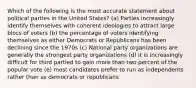 Which of the following is the most accurate statement about political parties in the United States? (a) Parties increasingly identify themselves with coherent ideologies to attract large blocs of voters (b) the percentage of voters identifying themselves as either Democrats or Republicans has been declining since the 1970s (c) National party organizations are generally the strongest party organizations (d) it is increasingly difficult for third partied to gain more than two percent of the popular vote (e) most candidates prefer to run as independents rather than as democrats or republicans