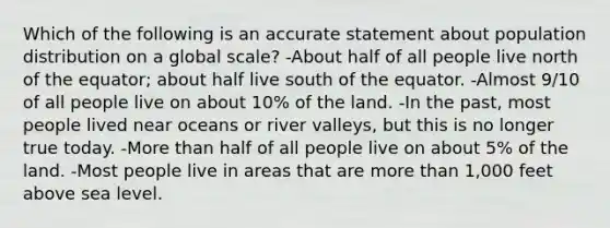 Which of the following is an accurate statement about population distribution on a global scale? -About half of all people live north of the equator; about half live south of the equator. -Almost 9/10 of all people live on about 10% of the land. -In the past, most people lived near oceans or river valleys, but this is no longer true today. -<a href='https://www.questionai.com/knowledge/keWHlEPx42-more-than' class='anchor-knowledge'>more than</a> half of all people live on about 5% of the land. -Most people live in areas that are more than 1,000 feet above sea level.