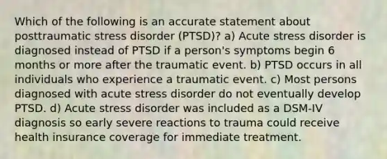 Which of the following is an accurate statement about posttraumatic stress disorder (PTSD)? a) Acute stress disorder is diagnosed instead of PTSD if a person's symptoms begin 6 months or more after the traumatic event. b) PTSD occurs in all individuals who experience a traumatic event. c) Most persons diagnosed with acute stress disorder do not eventually develop PTSD. d) Acute stress disorder was included as a DSM-IV diagnosis so early severe reactions to trauma could receive health insurance coverage for immediate treatment.