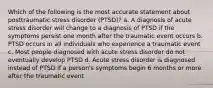 Which of the following is the most accurate statement about posttraumatic stress disorder (PTSD)? a. A diagnosis of acute stress disorder will change to a diagnosis of PTSD if the symptoms persist one month after the traumatic event occurs b. PTSD occurs in all individuals who experience a traumatic event c. Most people diagnosed with acute stress disorder do not eventually develop PTSD d. Acute stress disorder is diagnosed instead of PTSD if a person's symptoms begin 6 months or more after the traumatic event