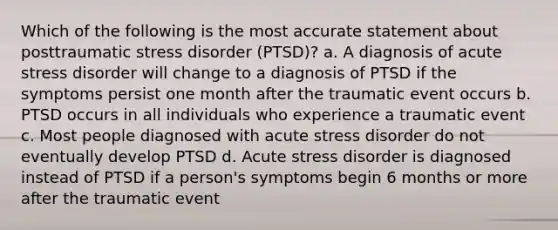 Which of the following is the most accurate statement about posttraumatic stress disorder (PTSD)? a. A diagnosis of acute stress disorder will change to a diagnosis of PTSD if the symptoms persist one month after the traumatic event occurs b. PTSD occurs in all individuals who experience a traumatic event c. Most people diagnosed with acute stress disorder do not eventually develop PTSD d. Acute stress disorder is diagnosed instead of PTSD if a person's symptoms begin 6 months or more after the traumatic event