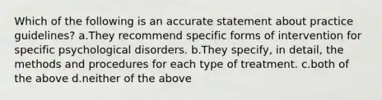 Which of the following is an accurate statement about practice guidelines? a.They recommend specific forms of intervention for specific psychological disorders. b.They specify, in detail, the methods and procedures for each type of treatment. c.both of the above d.neither of the above