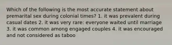 Which of the following is the most accurate statement about premarital sex during colonial times? 1. it was prevalent during casual dates 2. it was very rare: everyone waited until marriage 3. it was common among engaged couples 4. it was encouraged and not considered as taboo