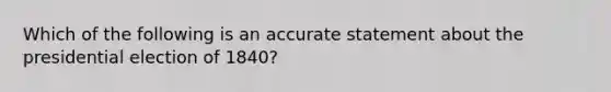 Which of the following is an accurate statement about the presidential election of 1840?