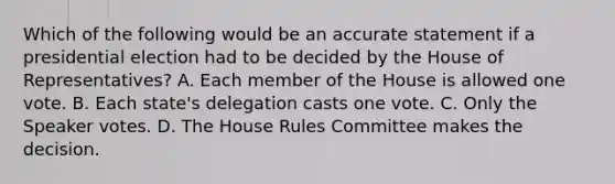 Which of the following would be an accurate statement if a presidential election had to be decided by the House of Representatives? A. Each member of the House is allowed one vote. B. Each state's delegation casts one vote. C. Only the Speaker votes. D. The House Rules Committee makes the decision.