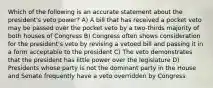 Which of the following is an accurate statement about the president's veto power? A) A bill that has received a pocket veto may be passed over the pocket veto by a two-thirds majority of both houses of Congress B) Congress often shows consideration for the president's veto by revising a vetoed bill and passing it in a form acceptable to the president C) The veto demonstrates that the president has little power over the legislature D) Presidents whose party is not the dominant party in the House and Senate frequently have a veto overridden by Congress