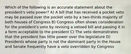 Which of the following is an accurate statement about the president's veto power? A) A bill that has received a pocket veto may be passed over the pocket veto by a two-thirds majority of both houses of Congress B) Congress often shows consideration for the president's veto by revising a vetoed bill and passing it in a form acceptable to the president C) The veto demonstrates that the president has little power over the legislature D) Presidents whose party is not the dominant party in the House and Senate frequently have a veto overridden by Congress