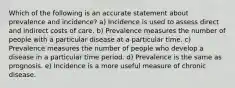 Which of the following is an accurate statement about prevalence and incidence? a) Incidence is used to assess direct and indirect costs of care. b) Prevalence measures the number of people with a particular disease at a particular time. c) Prevalence measures the number of people who develop a disease in a particular time period. d) Prevalence is the same as prognosis. e) Incidence is a more useful measure of chronic disease.