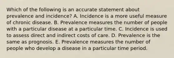 Which of the following is an accurate statement about prevalence and incidence? A. Incidence is a more useful measure of chronic disease. B. Prevalence measures the number of people with a particular disease at a particular time. C. Incidence is used to assess direct and indirect costs of care. D. Prevalence is the same as prognosis. E. Prevalence measures the number of people who develop a disease in a particular time period.