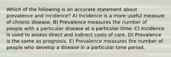 Which of the following is an accurate statement about prevalence and incidence? A) Incidence is a more useful measure of chronic disease. B) Prevalence measures the number of people with a particular disease at a particular time. C) Incidence is used to assess direct and indirect costs of care. D) Prevalence is the same as prognosis. E) Prevalence measures the number of people who develop a disease in a particular time period.