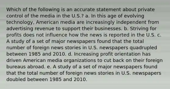 Which of the following is an accurate statement about private control of the media in the U.S.? a. In this age of evolving technology, American media are increasingly independent from advertising revenue to support their businesses. b. Striving for profits does not influence how the news is reported in the U.S. c. A study of a set of major newspapers found that the total number of foreign news stories in U.S. newspapers quadrupled between 1985 and 2010. d. Increasing profit orientation has driven American media organizations to cut back on their foreign bureaus abroad. e. A study of a set of major newspapers found that the total number of foreign news stories in U.S. newspapers doubled between 1985 and 2010.