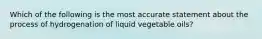 Which of the following is the most accurate statement about the process of hydrogenation of liquid vegetable oils?