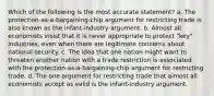 Which of the following is the most accurate statement? a. The protection-as-a-bargaining-chip argument for restricting trade is also known as the infant-industry argument. b. Almost all economists insist that it is never appropriate to protect "key" industries, even when there are legitimate concerns about national security. c. The idea that one nation might want to threaten another nation with a trade restriction is associated with the protection-as-a-bargaining-chip argument for restricting trade. d. The one argument for restricting trade that almost all economists accept as valid is the infant-industry argument.