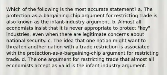 Which of the following is the most accurate statement? a. The protection-as-a-bargaining-chip argument for restricting trade is also known as the infant-industry argument. b. Almost all economists insist that it is never appropriate to protect "key" industries, even when there are legitimate concerns about national security. c. The idea that one nation might want to threaten another nation with a trade restriction is associated with the protection-as-a-bargaining-chip argument for restricting trade. d. The one argument for restricting trade that almost all economists accept as valid is the infant-industry argument.