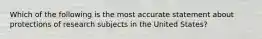 Which of the following is the most accurate statement about protections of research subjects in the United States?