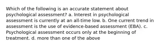 Which of the following is an accurate statement about psychological assessment? a. Interest in psychological assessment is currently at an all-time low. b. One current trend in assessment is the use of evidence-based assessment (EBA). c. Psychological assessment occurs only at the beginning of treatment. d. more than one of the above